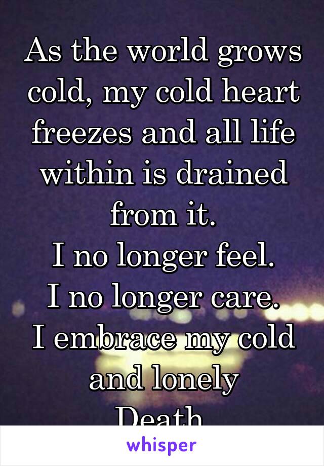 As the world grows cold, my cold heart freezes and all life within is drained from it.
I no longer feel.
I no longer care.
I embrace my cold and lonely
Death.