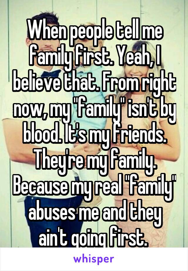 When people tell me family first. Yeah, I believe that. From right now, my "family" isn't by blood. It's my friends. They're my family. Because my real "family" abuses me and they ain't going first. 