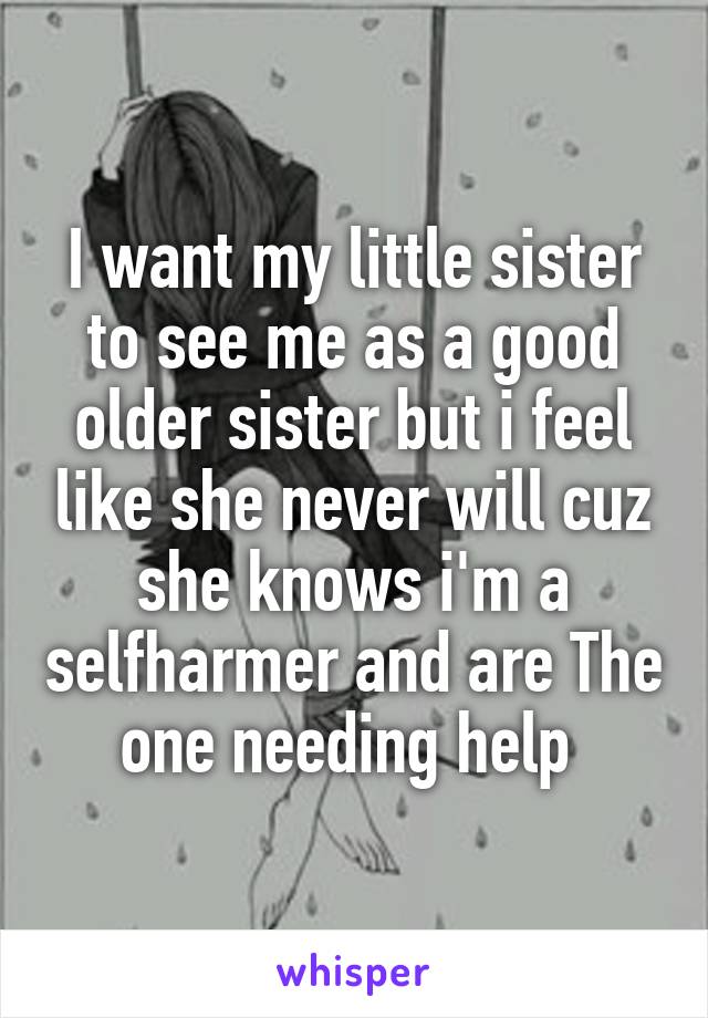 I want my little sister to see me as a good older sister but i feel like she never will cuz she knows i'm a selfharmer and are The one needing help 