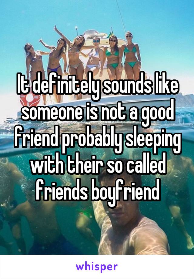 It definitely sounds like someone is not a good friend probably sleeping with their so called friends boyfriend