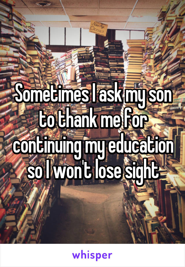 Sometimes I ask my son to thank me for continuing my education so I won't lose sight