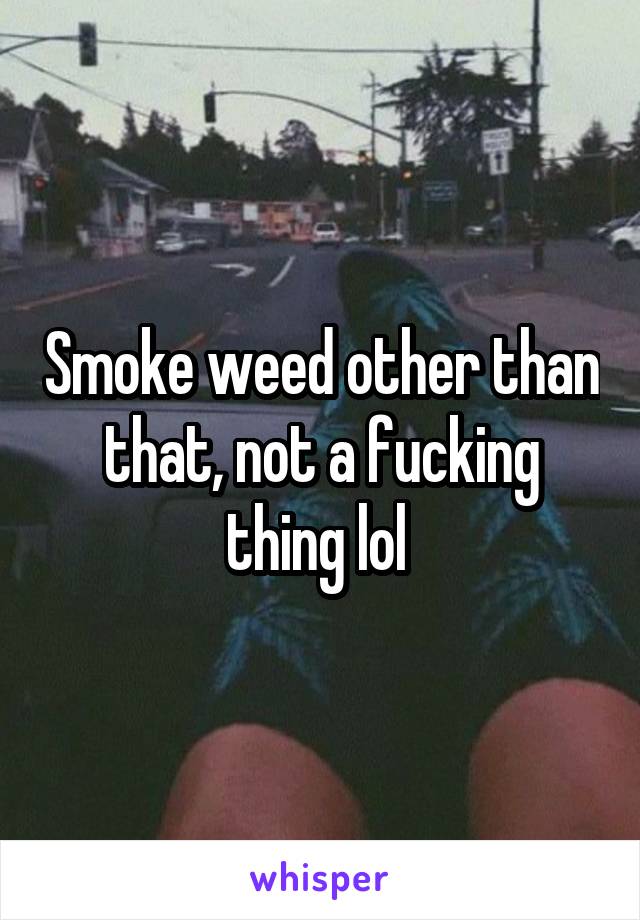 Smoke weed other than that, not a fucking thing lol 