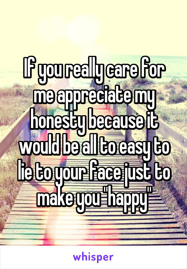 If you really care for me appreciate my honesty because it would be all to easy to lie to your face just to make you "happy"