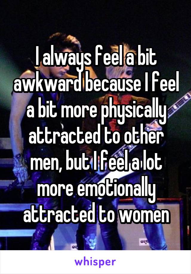 I always feel a bit awkward because I feel a bit more physically attracted to other men, but I feel a lot more emotionally attracted to women