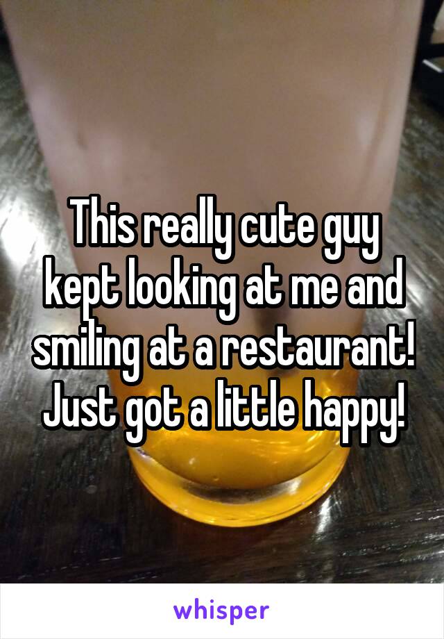 This really cute guy kept looking at me and smiling at a restaurant! Just got a little happy!