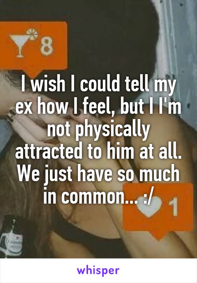 I wish I could tell my ex how I feel, but I I'm not physically attracted to him at all. We just have so much in common... :/