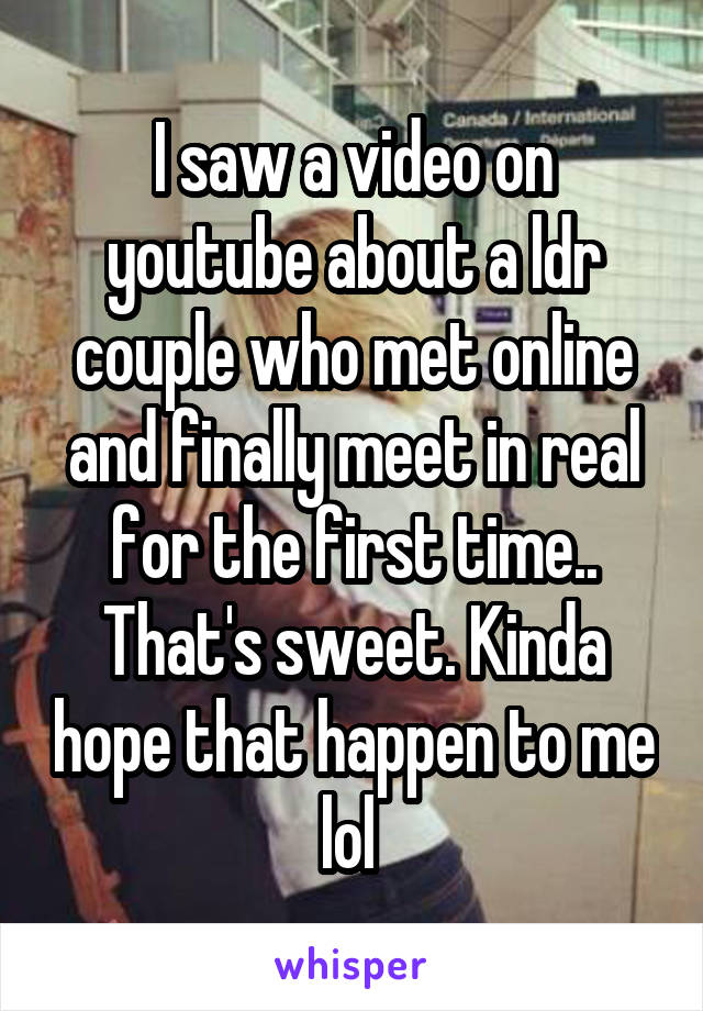 I saw a video on youtube about a ldr couple who met online and finally meet in real for the first time.. That's sweet. Kinda hope that happen to me lol 