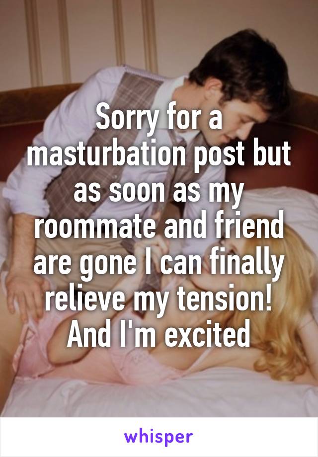 Sorry for a masturbation post but as soon as my roommate and friend are gone I can finally relieve my tension! And I'm excited