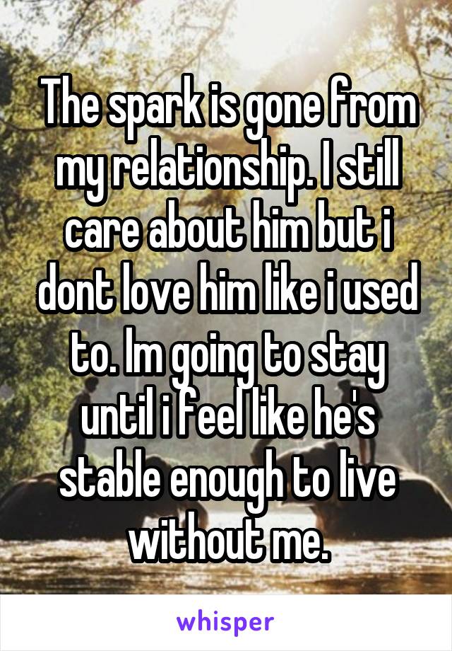 The spark is gone from my relationship. I still care about him but i dont love him like i used to. Im going to stay until i feel like he's stable enough to live without me.