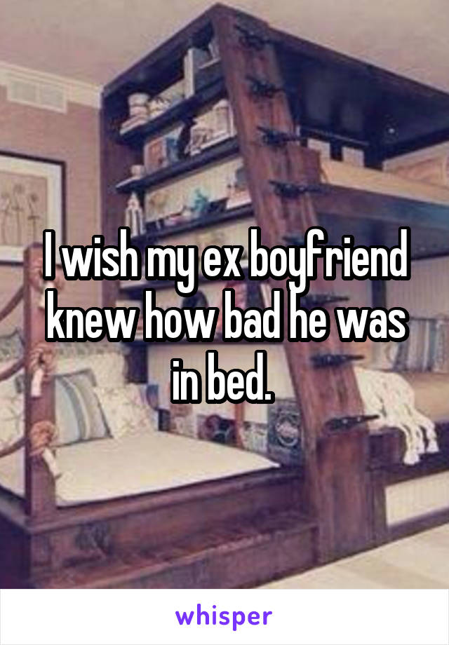 I wish my ex boyfriend knew how bad he was in bed. 