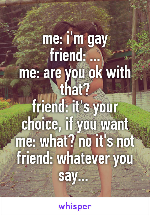 me: i'm gay
friend: ...
me: are you ok with that?
friend: it's your choice, if you want
me: what? no it's not
friend: whatever you say... 