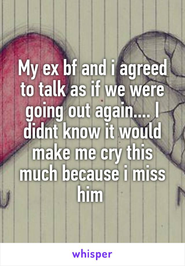 My ex bf and i agreed to talk as if we were going out again.... I didnt know it would make me cry this much because i miss him 