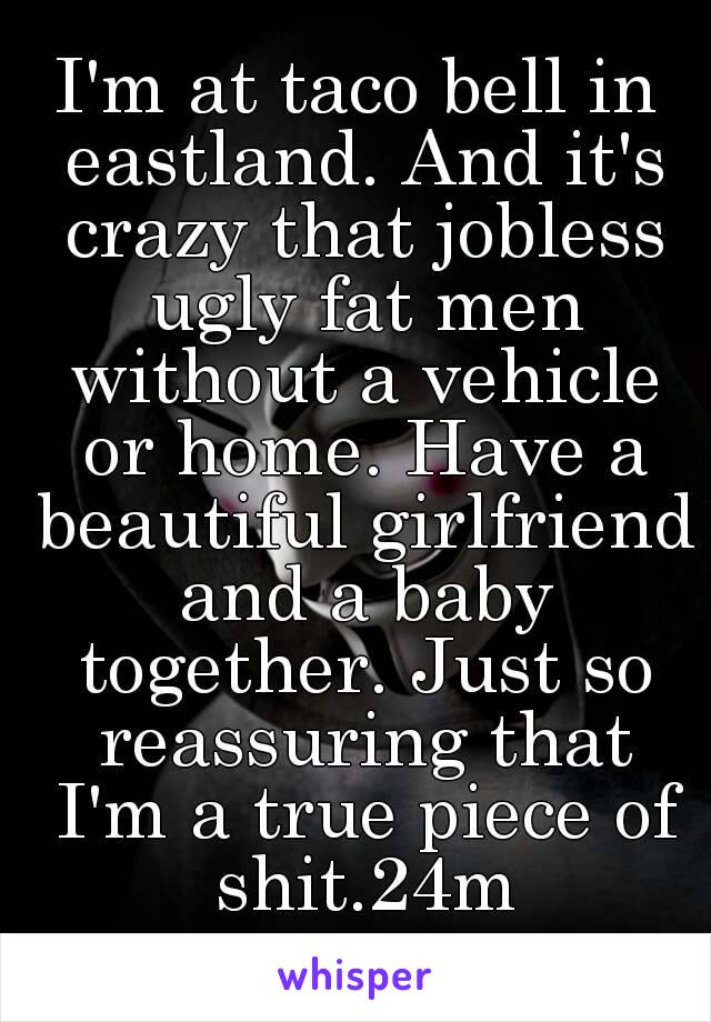 I'm at taco bell in eastland. And it's crazy that jobless ugly fat men without a vehicle or home. Have a beautiful girlfriend and a baby together. Just so reassuring that I'm a true piece of shit.24m