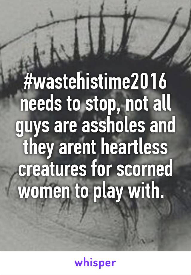 #wastehistime2016 needs to stop, not all guys are assholes and they arent heartless creatures for scorned women to play with.  