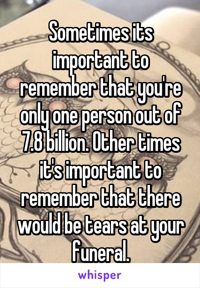 Sometimes its important to remember that you're only one person out of 7.8 billion. Other times it's important to remember that there would be tears at your funeral.