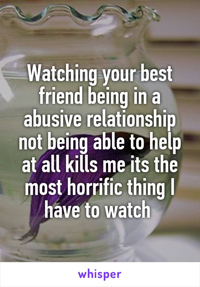 Watching your best friend being in a abusive relationship not being able to help at all kills me its the most horrific thing I have to watch 