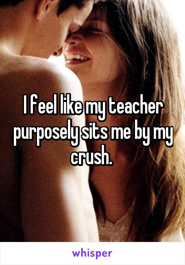 I feel like my teacher purposely sits me by my crush. 