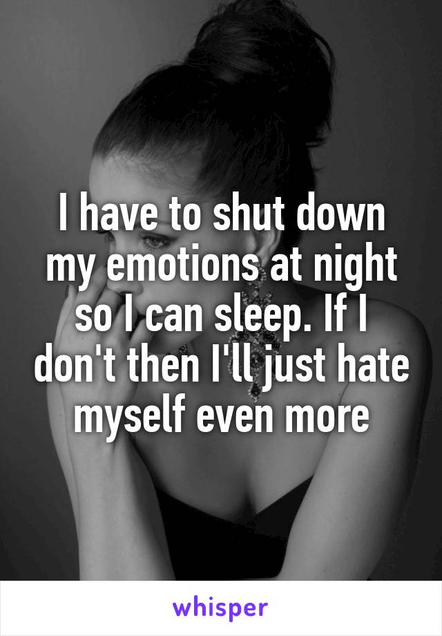 I have to shut down my emotions at night so I can sleep. If I don't then I'll just hate myself even more