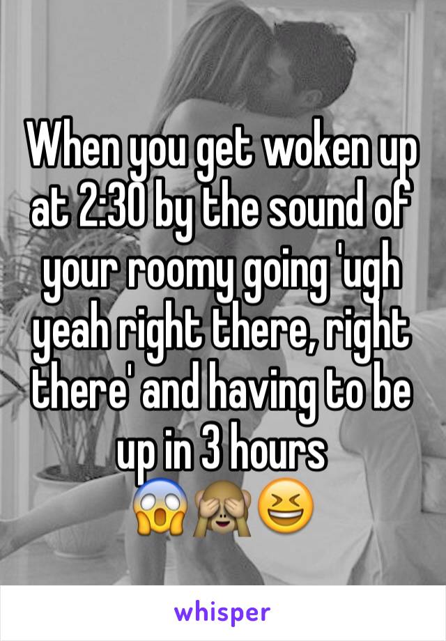 When you get woken up at 2:30 by the sound of your roomy going 'ugh yeah right there, right there' and having to be up in 3 hours 
😱🙈😆