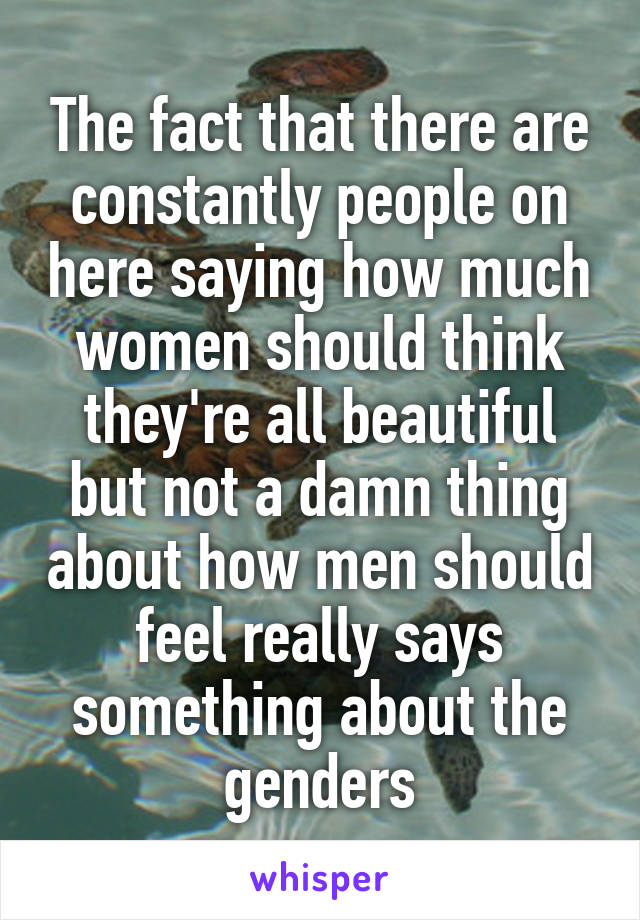 The fact that there are constantly people on here saying how much women should think they're all beautiful but not a damn thing about how men should feel really says something about the genders