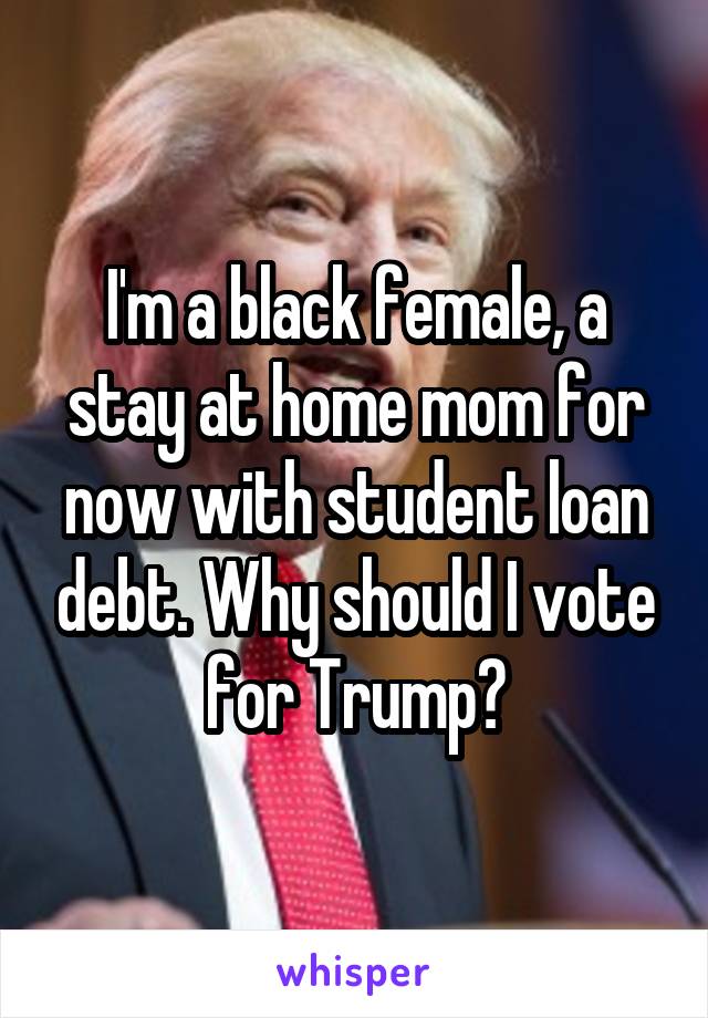 I'm a black female, a stay at home mom for now with student loan debt. Why should I vote for Trump?