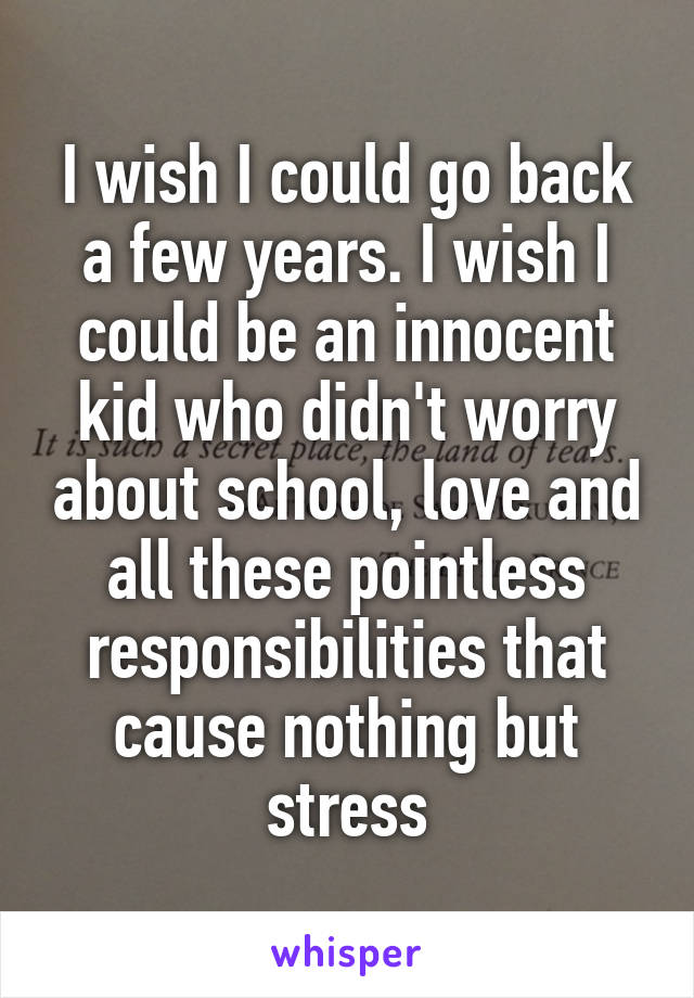 I wish I could go back a few years. I wish I could be an innocent kid who didn't worry about school, love and all these pointless responsibilities that cause nothing but stress