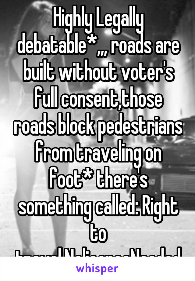 Highly Legally debatable*,,, roads are built without voter's full consent,those roads block pedestrians from traveling on foot* there's something called: Right to travel,NolicenceNeeded