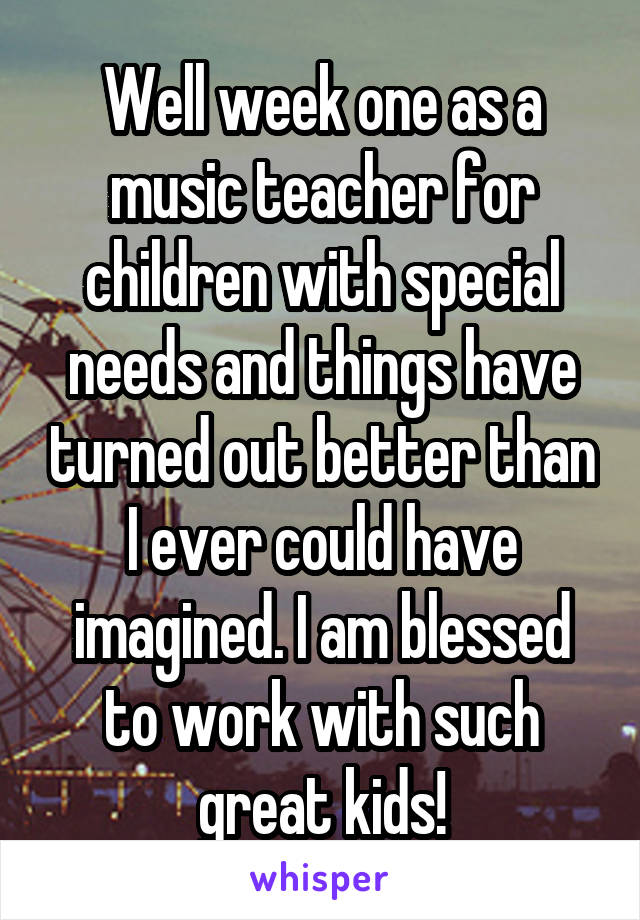 Well week one as a music teacher for children with special needs and things have turned out better than I ever could have imagined. I am blessed to work with such great kids!