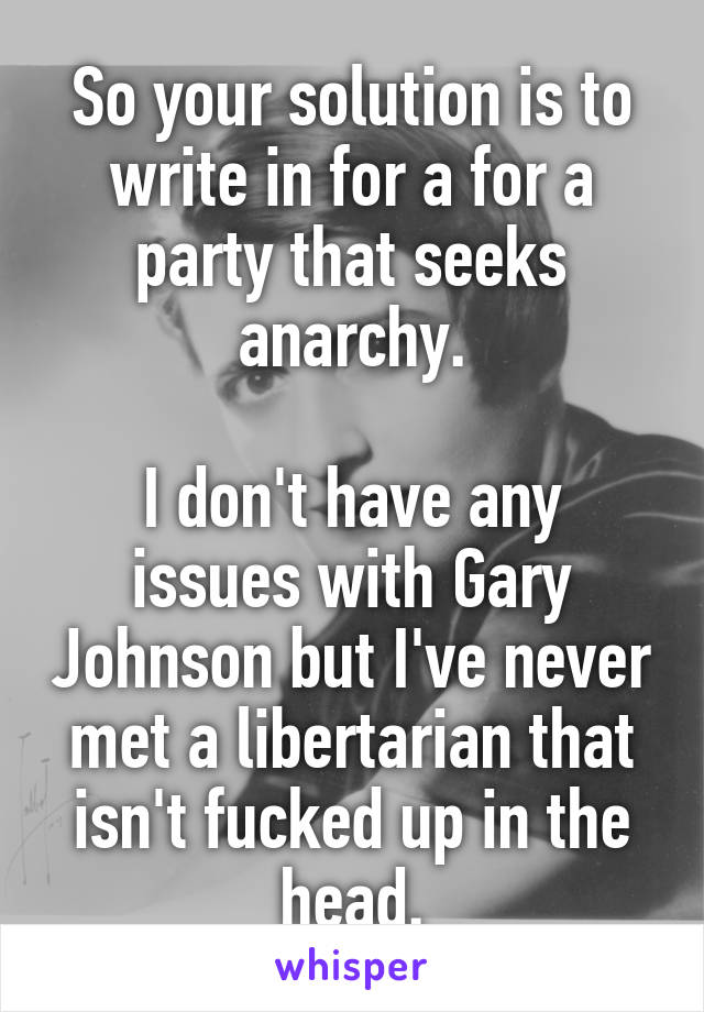 So your solution is to write in for a for a party that seeks anarchy.

I don't have any issues with Gary Johnson but I've never met a libertarian that isn't fucked up in the head.