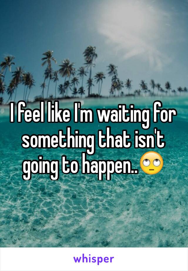 I feel like I'm waiting for something that isn't going to happen..🙄