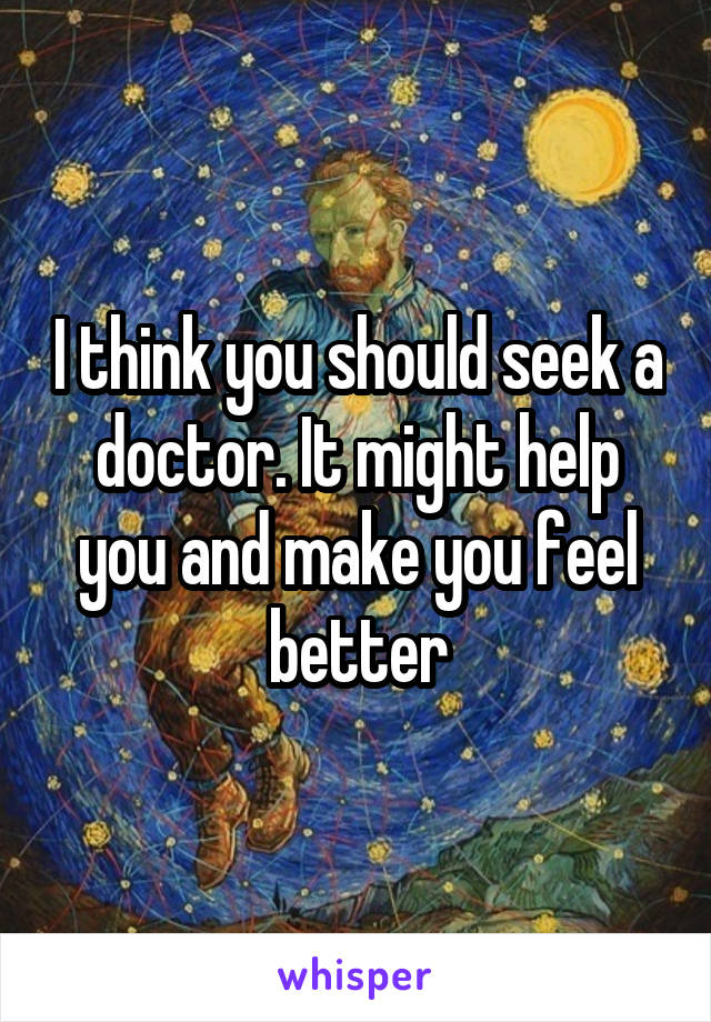 I think you should seek a doctor. It might help you and make you feel better