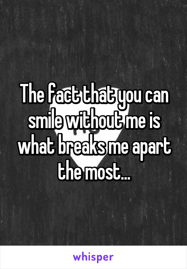 The fact that you can smile without me is what breaks me apart the most...