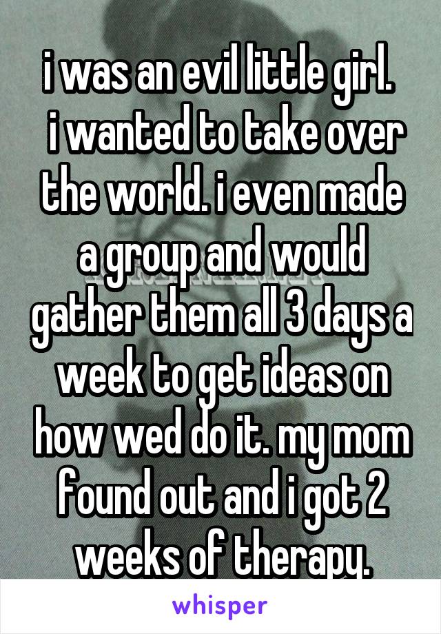 i was an evil little girl. 
 i wanted to take over the world. i even made a group and would gather them all 3 days a week to get ideas on how wed do it. my mom found out and i got 2 weeks of therapy.