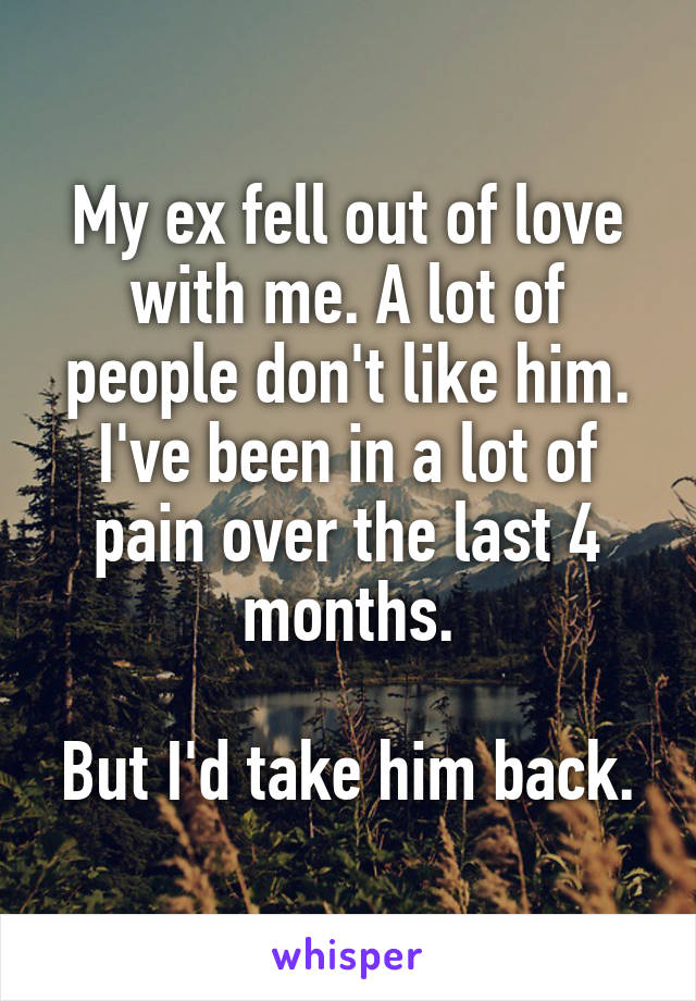 My ex fell out of love with me. A lot of people don't like him. I've been in a lot of pain over the last 4 months.

But I'd take him back.