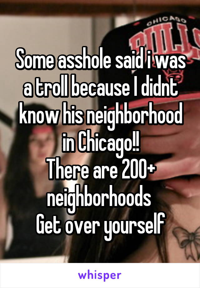 Some asshole said i was a troll because I didnt know his neighborhood in Chicago!!
There are 200+ neighborhoods 
Get over yourself