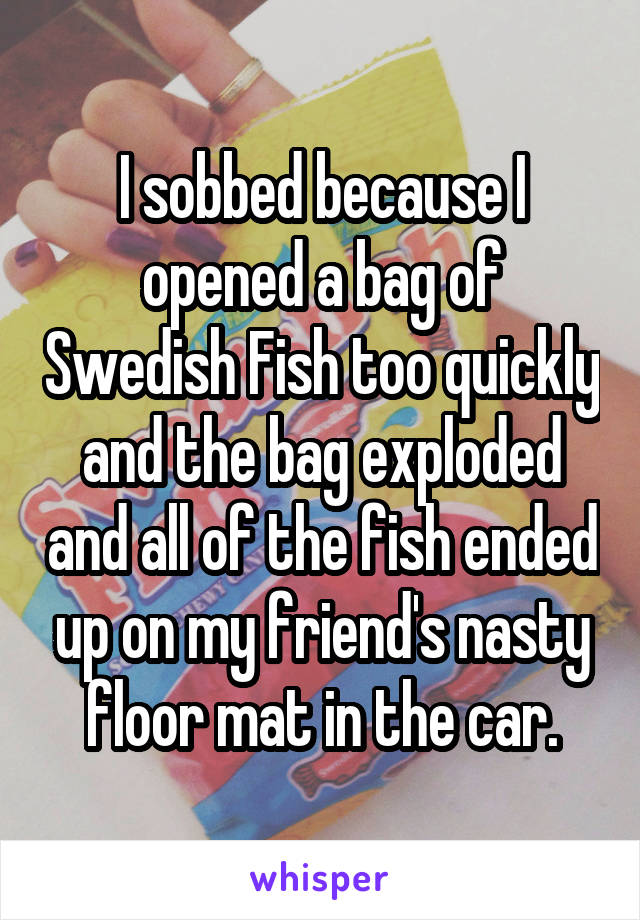 I sobbed because I opened a bag of Swedish Fish too quickly and the bag exploded and all of the fish ended up on my friend's nasty floor mat in the car.