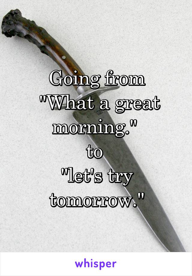 Going from
 "What a great morning." 
to 
"let's try tomorrow."