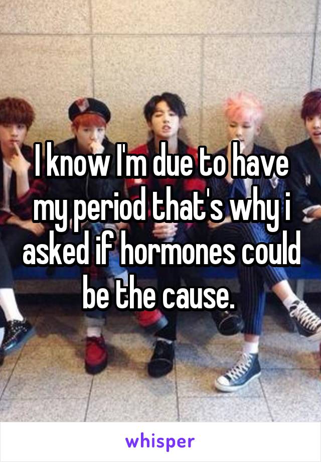 I know I'm due to have my period that's why i asked if hormones could be the cause. 