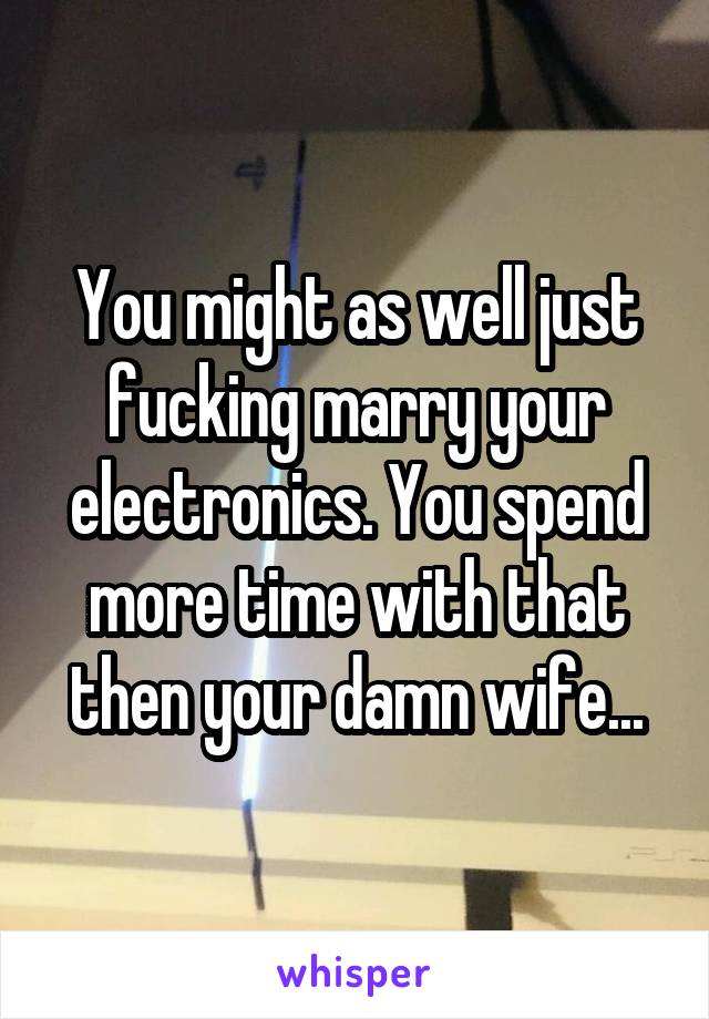 You might as well just fucking marry your electronics. You spend more time with that then your damn wife...