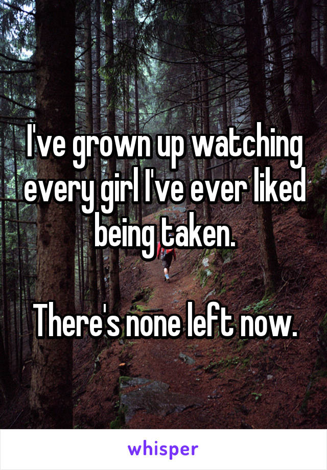 I've grown up watching every girl I've ever liked being taken.

There's none left now.