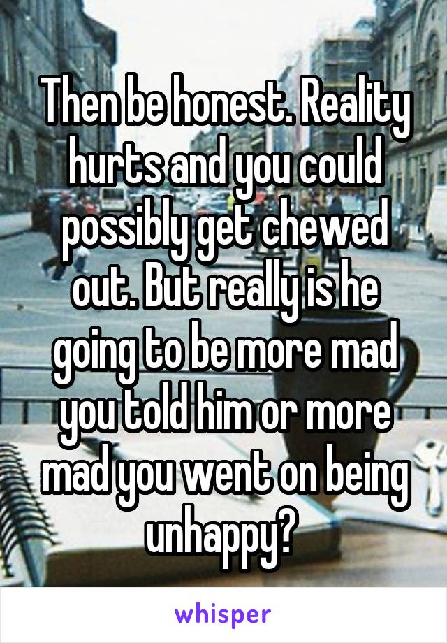 Then be honest. Reality hurts and you could possibly get chewed out. But really is he going to be more mad you told him or more mad you went on being unhappy? 