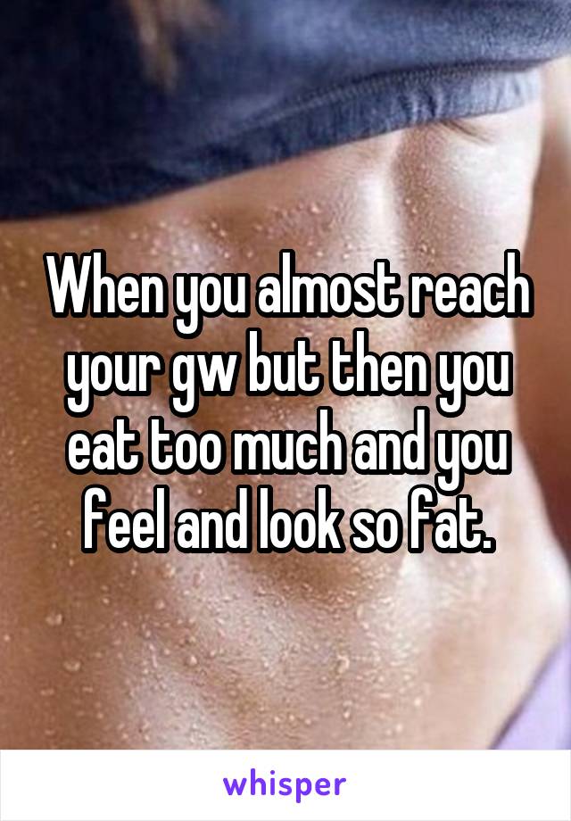 When you almost reach your gw but then you eat too much and you feel and look so fat.