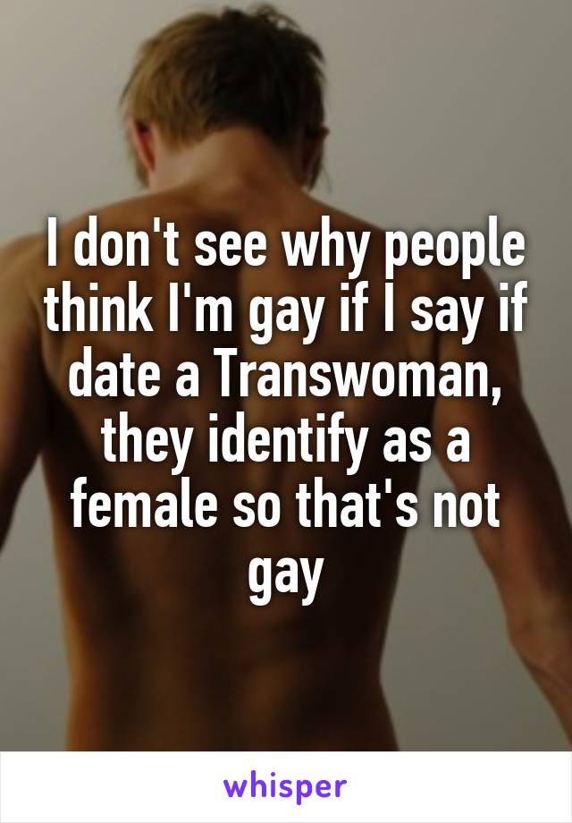 I don't see why people think I'm gay if I say if date a Transwoman, they identify as a female so that's not gay