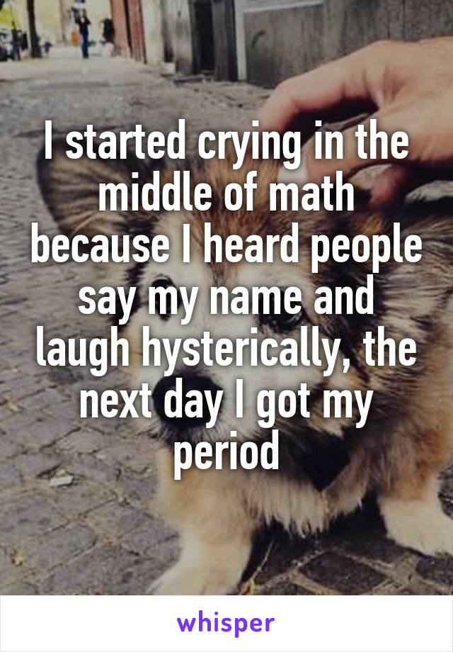 I started crying in the middle of math because I heard people say my name and laugh hysterically, the next day I got my period
