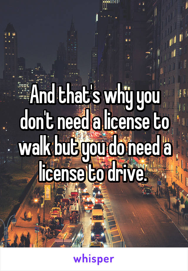 And that's why you don't need a license to walk but you do need a license to drive. 