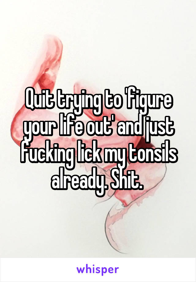 Quit trying to 'figure your life out' and just fucking lick my tonsils already. Shit. 