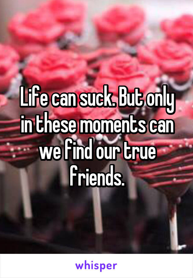 Life can suck. But only in these moments can we find our true friends.