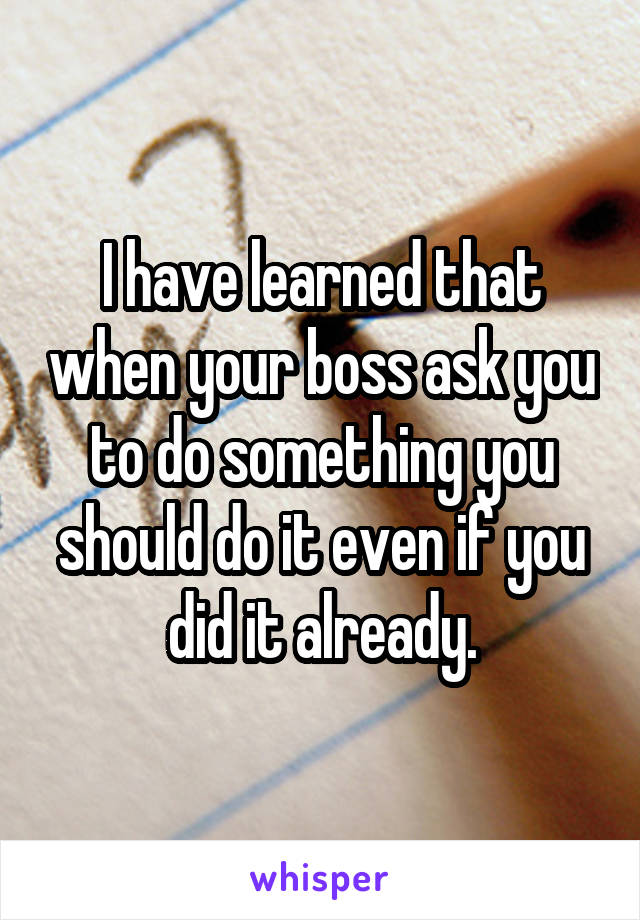 I have learned that when your boss ask you to do something you should do it even if you did it already.