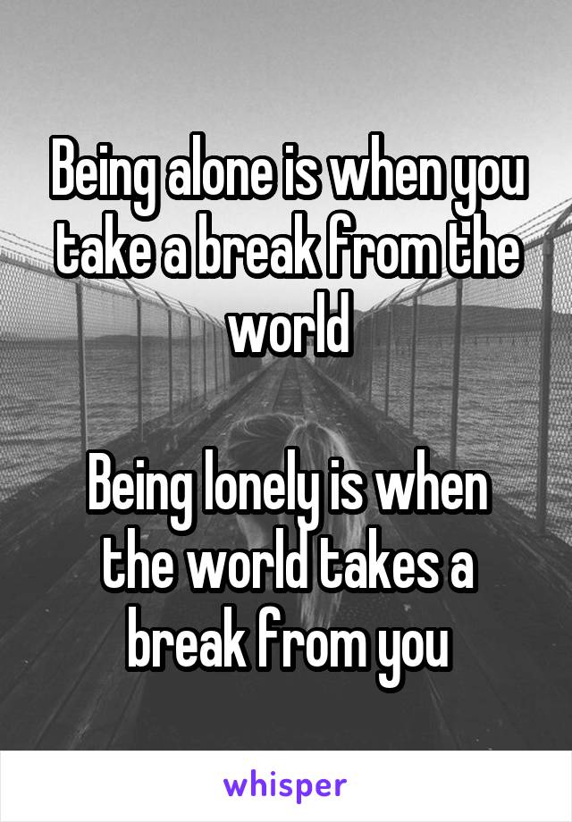 Being alone is when you take a break from the world

Being lonely is when the world takes a break from you