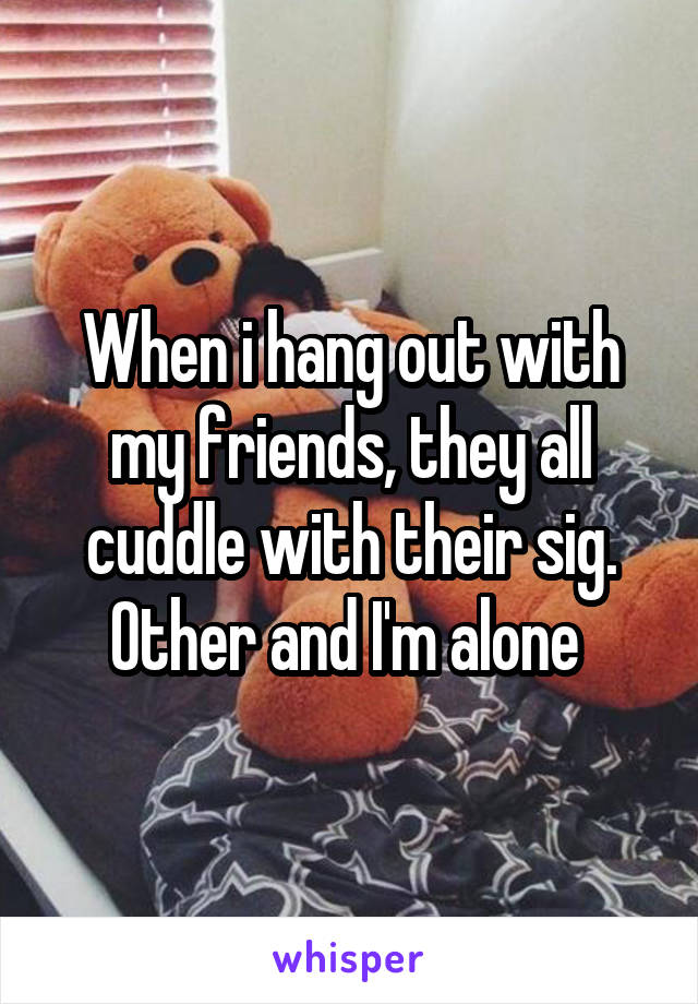 When i hang out with my friends, they all cuddle with their sig. Other and I'm alone 